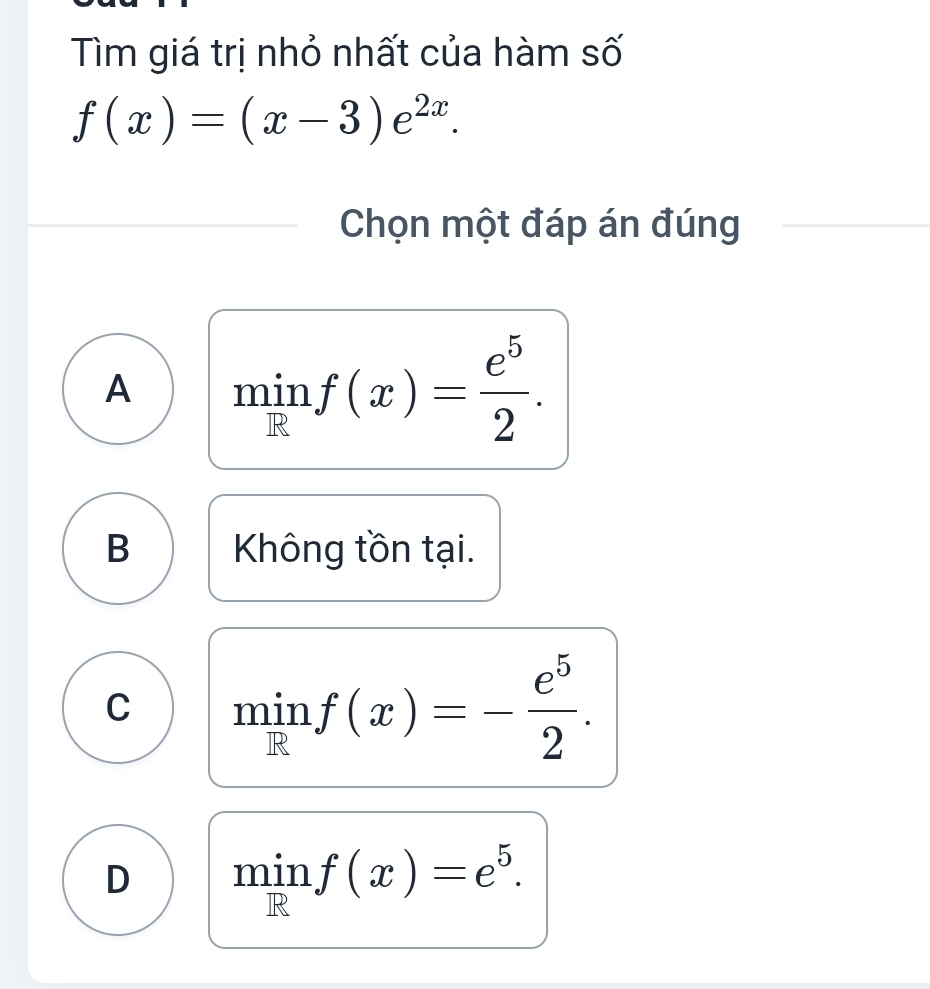 Tìm giá trị nhỏ nhất của hàm số
f(x)=(x-3)e^(2x). 
Chọn một đáp án đúng
A 1 ⊥ . in f(x)= e^5/2 . 
R
B Không tồn tại.
C min f(x)=- e^5/2 . 
R
D min f(x)=e^5. 
R