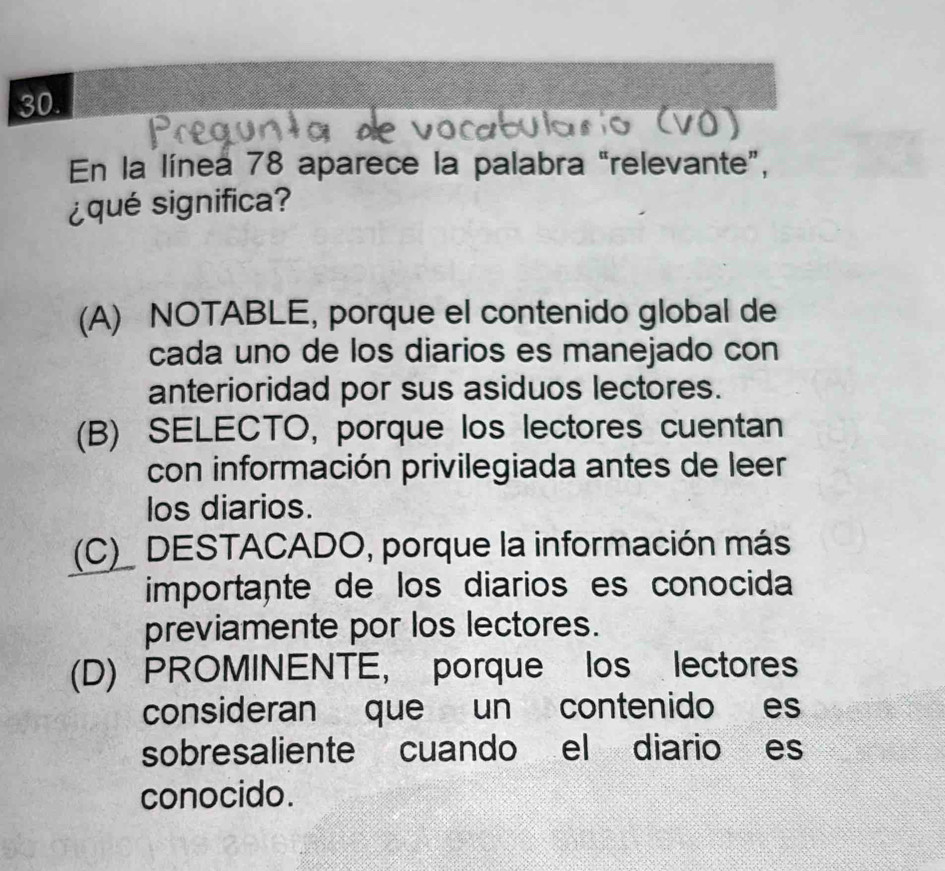 En la línea 78 aparece la palabra "relevante”,
¿qué significa?
(A) NOTABLE, porque el contenido global de
cada uno de los diarios es manejado con
anterioridad por sus asiduos lectores.
(B) SELECTO, porque los lectores cuentan
con información privilegiada antes de leer
los diarios.
(C)_ DESTACADO, porque la información más
importante de los diarios es conocida
previamente por los lectores.
(D) PROMINENTE, porque los lectores
consideran que un contenido es
sobresaliente cuando el diario es
conocido.