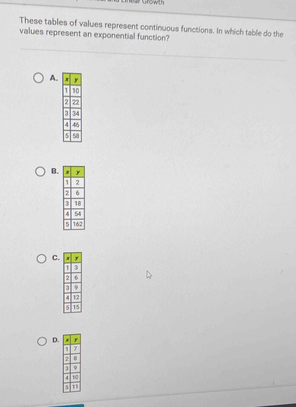 hear Growth 
These tables of values represent continuous functions. In which table do the 
values represent an exponential function? 
A. 
B. 
C. 
D.