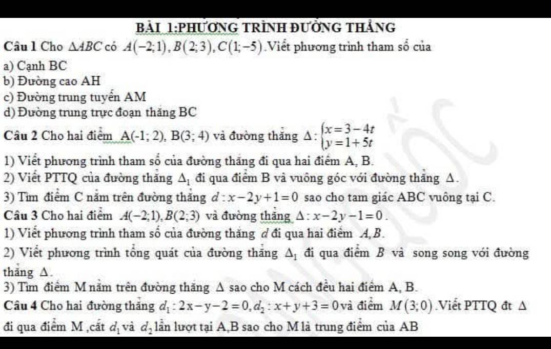 bải 1:PhươnG TRìNH đưởnG tHẳng
Câu l Cho △ ABC có A(-2;1),B(2;3),C(1;-5) Viết phương trình tham số của
a) Cạnh BC
b) Đường cao AH
c) Đường trung tuyển AM
d) Đường trung trực đoạn thăng BC
Câu 2 Cho hai điểm A(-1;2),B(3;4) và đường thăng Delta :beginarrayl x=3-4t y=1+5tendarray.
1) Viết phương trình tham sổ của đường thăng đi qua hai điểm A, B.
2) Viết PTTQ của đường thăng △ _1 đi qua điểm B và vuông góc với đường thăng A.
3) Tìm điểm C năm trên đường thăng d:x-2y+1=0 sao cho tam giác ABC vuông tại C.
Câu 3 Cho hai điểm A(-2;1),B(2;3) và đường thăng Delta :x-2y-1=0.
1) Viết phương trình tham số của đường thắng đ đi qua hai điểm A B.
2) Viết phương trình tổng quát của đường thăng △ _1 đi qua điểm B và song song với đường
thǎng △.
3) Tìm điểm M nằm trên đường thăng A sao cho M cách đều hai điểm A, B.
Câu 4 Cho hai đường thăng d_1:2x-y-2=0,d_2:x+y+3=0 và điểm M(3;0) Viết PTTQ đt Δ
đi qua điểm M ,cắt d_1 và d_2 lần lượt tại A,B sao cho M là trung điểm của AB