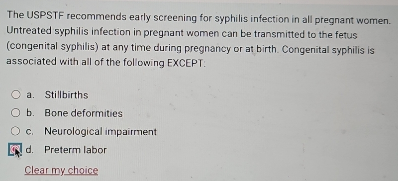 The USPSTF recommends early screening for syphilis infection in all pregnant women.
Untreated syphilis infection in pregnant women can be transmitted to the fetus
(congenital syphilis) at any time during pregnancy or at birth. Congenital syphilis is
associated with all of the following EXCEPT:
a. Stillbirths
b. Bone deformities
c. Neurological impairment
d. Preterm labor
Clear my choice