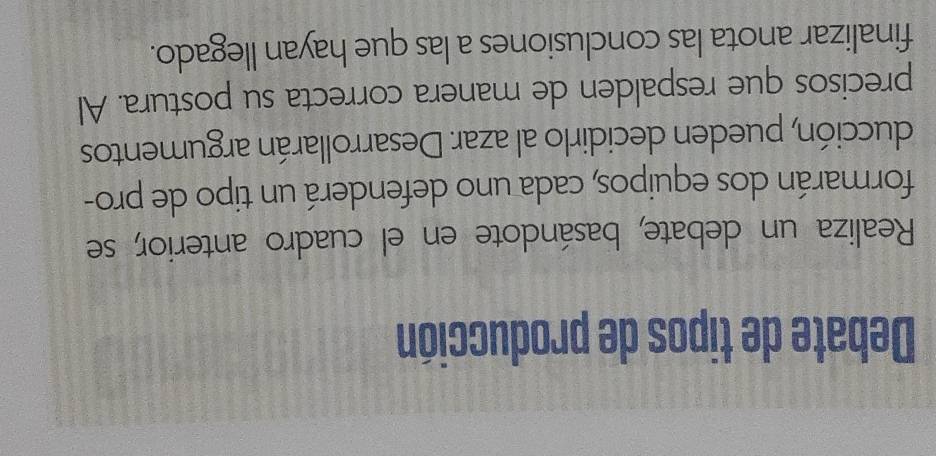 Debate de tipos de producción 
Realiza un debate, basándote en el cuadro anterior, se 
formarán dos equipos, cada uno defenderá un tipo de pro- 
ducción, pueden decidirlo al azar. Desarrollarán argumentos 
precisos que respalden de manera correcta su postura. Al 
finalizar anota las conclusiones a las que hayan llegado.
