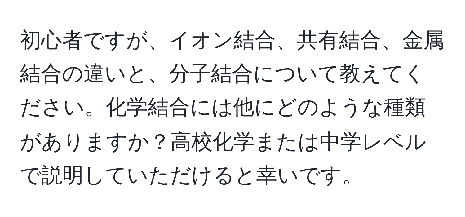 初心者ですが、イオン結合、共有結合、金属結合の違いと、分子結合について教えてください。化学結合には他にどのような種類がありますか？高校化学または中学レベルで説明していただけると幸いです。