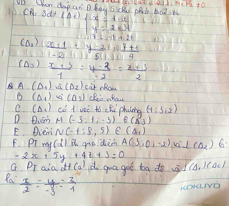 RI⊥ M_1M_2!= 0
VD Chuan dap an P. hag S cRo phat bien stu 
CRb
3x+(Delta +1)· beginarrayl 1=1-1=t y=2+13t z=-11+2tendarray.
(D. ) frac x-11-21= (7+1)/4 = (7+1)/4 
(Delta _3) (x+3)/1 = (y-2)/-2 = (x+3)/2 
A. (D_1) và (Delta _2) car nRow 
B. (Delta _1) vai (△ _3) cheo whau 
e. (Delta _1) có 1 vec to che phiing (-1;3:2)
D. Diem M(-3;1;-3) ∈ (Delta 3)
E Dcem N(-1:8;5) e (Delta _1)
F. Pr my (d) d qua dien A(3;0;-2)a⊥ (Delta _2) fa
-2x+5y+4z+3=0
G. PT aia o+ (a) di qua goo toa do -overline a⊥ (△ _1)(△ _2)
Ra  x/2 = y/-3 = z/1 