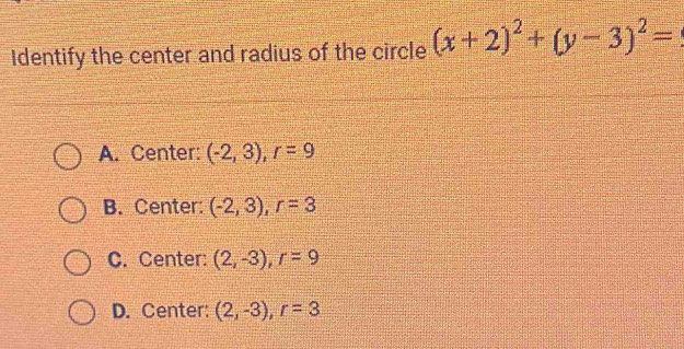 Identify the center and radius of the circle (x+2)^2+(y-3)^2=
A. Center: (-2,3), r=9
B. Center: (-2,3), r=3
C. Center: (2,-3), r=9
D. Center: (2,-3), r=3