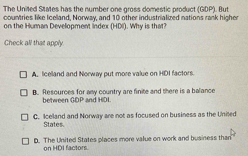 The United States has the number one gross domestic product (GDP). But
countries like Iceland, Norway, and 10 other industrialized nations rank higher
on the Human Development Index (HDI). Why is that?
Check all that apply.
A. Iceland and Norway put more value on HDI factors.
B. Resources for any country are finite and there is a balance
between GDP and HDI.
C. Iceland and Norway are not as focused on business as the United
States.
D. The United States places more value on work and business than
on HDI factors.