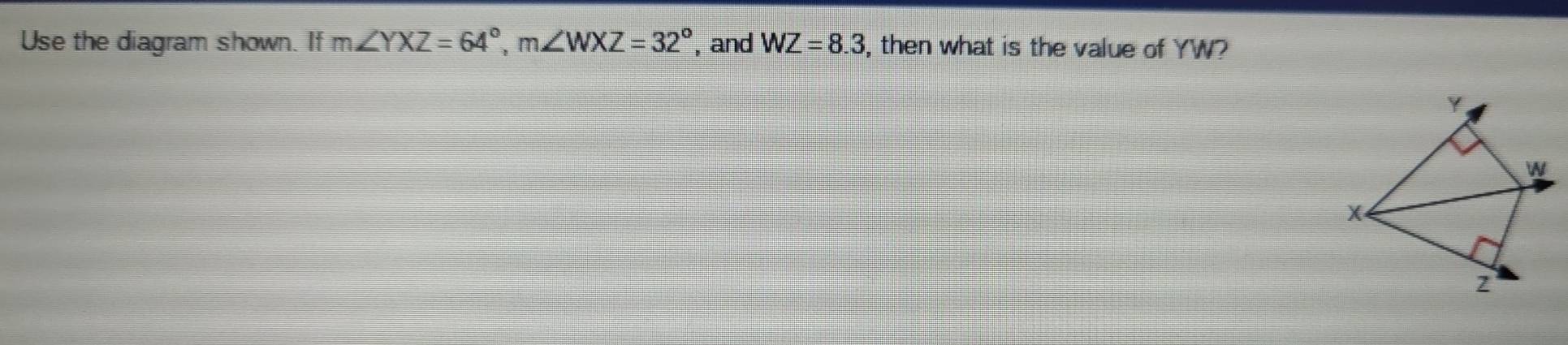 Use the diagram shown. If m∠ YXZ=64°, m∠ WXZ=32° , and WZ=8.3 , then what is the value of YW?