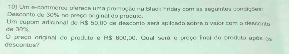 Um e-commerce oferece uma promoção na Black Friday com as seguintes condições: 
Desconto de 30% no preço original do produto. 
Um cupom adicional de R$ 50,00 de desconto será aplicado sobre o valor com o desconto 
de 30%. 
O preço original do produto é R$ 600,00. Qual será o preço final do produto após os 
descontos?