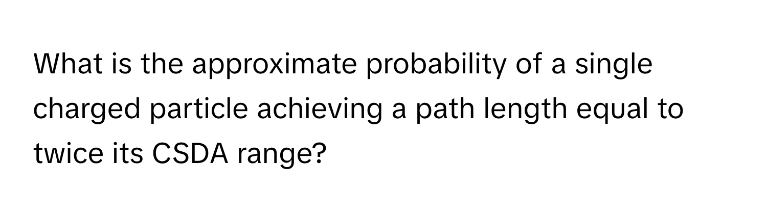 What is the approximate probability of a single charged particle achieving a path length equal to twice its CSDA range?