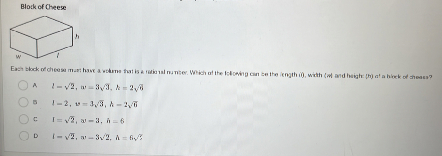 Block of Cheese
Each block of cheese must have a volume that is a rational number. Which of the following can be the length (/), width (w) and height (h) of a block of cheese?
A l=sqrt(2), w=3sqrt(3), h=2sqrt(6)
B l=2, w=3sqrt(3), h=2sqrt(6)
C l=sqrt(2), w=3, h=6
D l=sqrt(2), w=3sqrt(2), h=6sqrt(2)