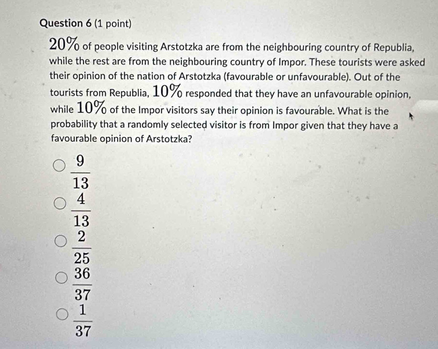 20% of people visiting Arstotzka are from the neighbouring country of Republia,
while the rest are from the neighbouring country of Impor. These tourists were asked
their opinion of the nation of Arstotzka (favourable or unfavourable). Out of the
tourists from Republia, 10% responded that they have an unfavourable opinion,
while 10% of the Impor visitors say their opinion is favourable. What is the
probability that a randomly selected visitor is from Impor given that they have a
favourable opinion of Arstotzka?
 9/13 
 4/13 
 2/25 
 36/37 
 1/37 