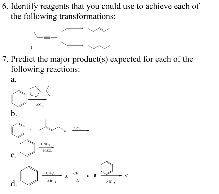 Identify reagents that you could use to achieve each of
the following transformations:
7. Predict the major product(s) expected for each of the
following reactions:
a.
AlCl_3
b.
+
AlCl_3
Ci
frac HNO_3H_2SO_4
c.