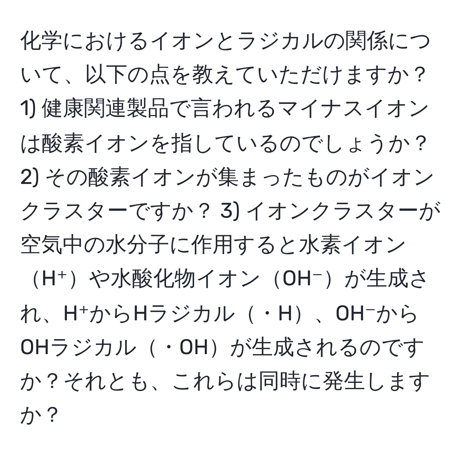 化学におけるイオンとラジカルの関係について、以下の点を教えていただけますか？ 1) 健康関連製品で言われるマイナスイオンは酸素イオンを指しているのでしょうか？ 2) その酸素イオンが集まったものがイオンクラスターですか？ 3) イオンクラスターが空気中の水分子に作用すると水素イオンH⁺や水酸化物イオンOH⁻が生成され、H⁺からHラジカル・H、OH⁻からOHラジカル・OHが生成されるのですか？それとも、これらは同時に発生しますか？