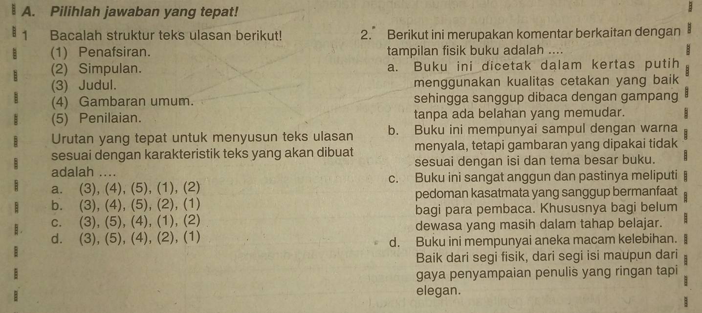 Pilihlah jawaban yang tepat!
1 Bacalah struktur teks ulasan berikut! 2.° Berikut ini merupakan komentar berkaitan dengan
(1) Penafsiran. tampilan fisik buku adalah ....
(2) Simpulan. a. Buku ini dicetak dalam kertas putih
(3) Judul. menggunakan kualitas cetakan yang baik
(4) Gambaran umum. sehingga sanggup dibaca dengan gampang
(5) Penilaian. tanpa ada belahan yang memudar. B
Urutan yang tepat untuk menyusun teks ulasan b. Buku ini mempunyai sampul dengan warna
sesuai dengan karakteristik teks yang akan dibuat menyala, tetapi gambaran yang dipakai tidak
adalah .... sesuai dengan isi dan tema besar buku.
c. Buku ini sangat anggun dan pastinya meliputi B
a. (3), (4), (5), (1), (2)
pedoman kasatmata yang sanggup bermanfaat
b. (3), (4), (5), (2), (1)
bagi para pembaca. Khususnya bagi belum
c. (3), (5), (4), (1), (2)
dewasa yang masih dalam tahap belajar. :
d. (3), (5), (4), (2), (1)
d. Buku ini mempunyai aneka macam kelebihan.
Baik dari segi fisik, dari segi isi maupun dari
gaya penyampaian penulis yang ringan tapi
elegan.