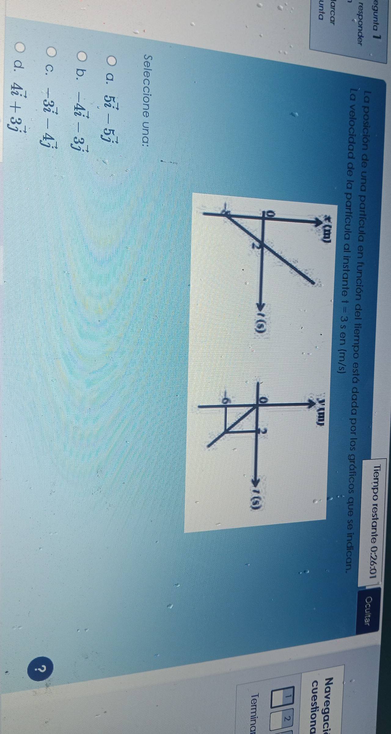 egunta 1 Tiempo restante 0:26:01 Ocultar
responder
La posición de una partícula en función del tiempo está dada por los gráficos que se indican.
La velocidad de la partícula al instante t=3s en (m/s) Navegaci
larcar 
unta cuestiona
2
Terminar
Seleccione una:
a. 5vector i-5vector j
b. -4vector i-3vector j
C. -3vector i-4vector j
?
d. 4vector i+3vector j