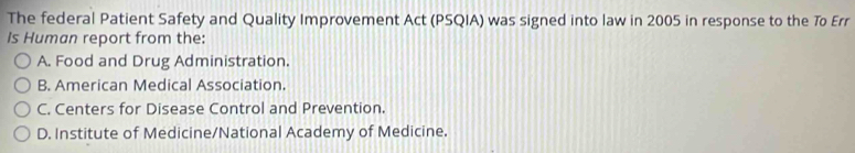 The federal Patient Safety and Quality Improvement Act (PSQIA) was signed into law in 2005 in response to the To Err
Is Human report from the:
A. Food and Drug Administration.
B. American Medical Association.
C. Centers for Disease Control and Prevention.
D. Institute of Medicine/National Academy of Medicine.