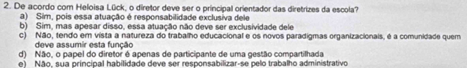 De acordo com Heloisa Lück, o diretor deve ser o principal orientador das diretrizes da escola?
a) Sim, pois essa atuação é responsabilidade exclusiva dele
b) Sim, mas apesar disso, essa atuação não deve ser exclusividade dele
c) Não, tendo em vista a natureza do trabalho educacional e os novos paradígmas organizacionais, é a comunidade quem
deve assumir esta função
d) Não, o papel do diretor é apenas de participante de uma gestão compartilhada
e) Não, sua príncipal habilidade deve ser responsabilizar-se pelo trabalho administrativo