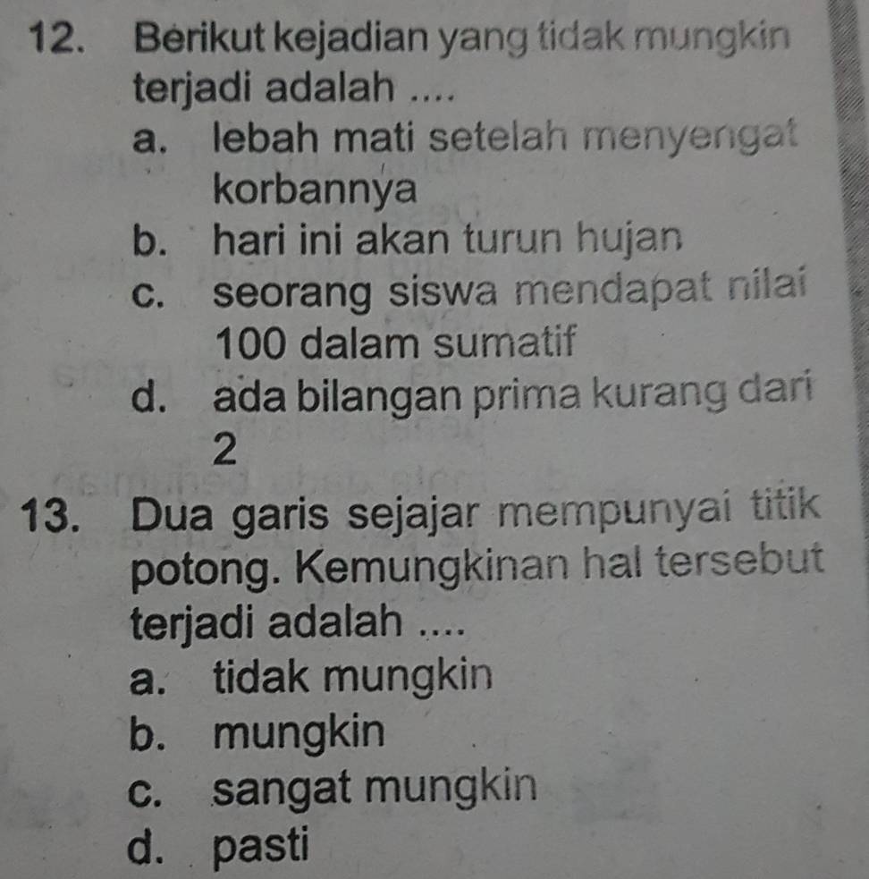 Berikut kejadian yang tidak mungkin
terjadi adalah ....
a. lebah mati setelah menyengat
korbannya
b. hari ini akan turun hujan
c. seorang siswa mendapat nilai
100 dalam sumatif
d. ada bilangan prima kurang dari
2
13. Dua garis sejajar mempunyai titik
potong. Kemungkinan hal tersebut
terjadi adalah ....
a. tidak mungkin
b. mungkin
c. sangat mungkin
d. pasti