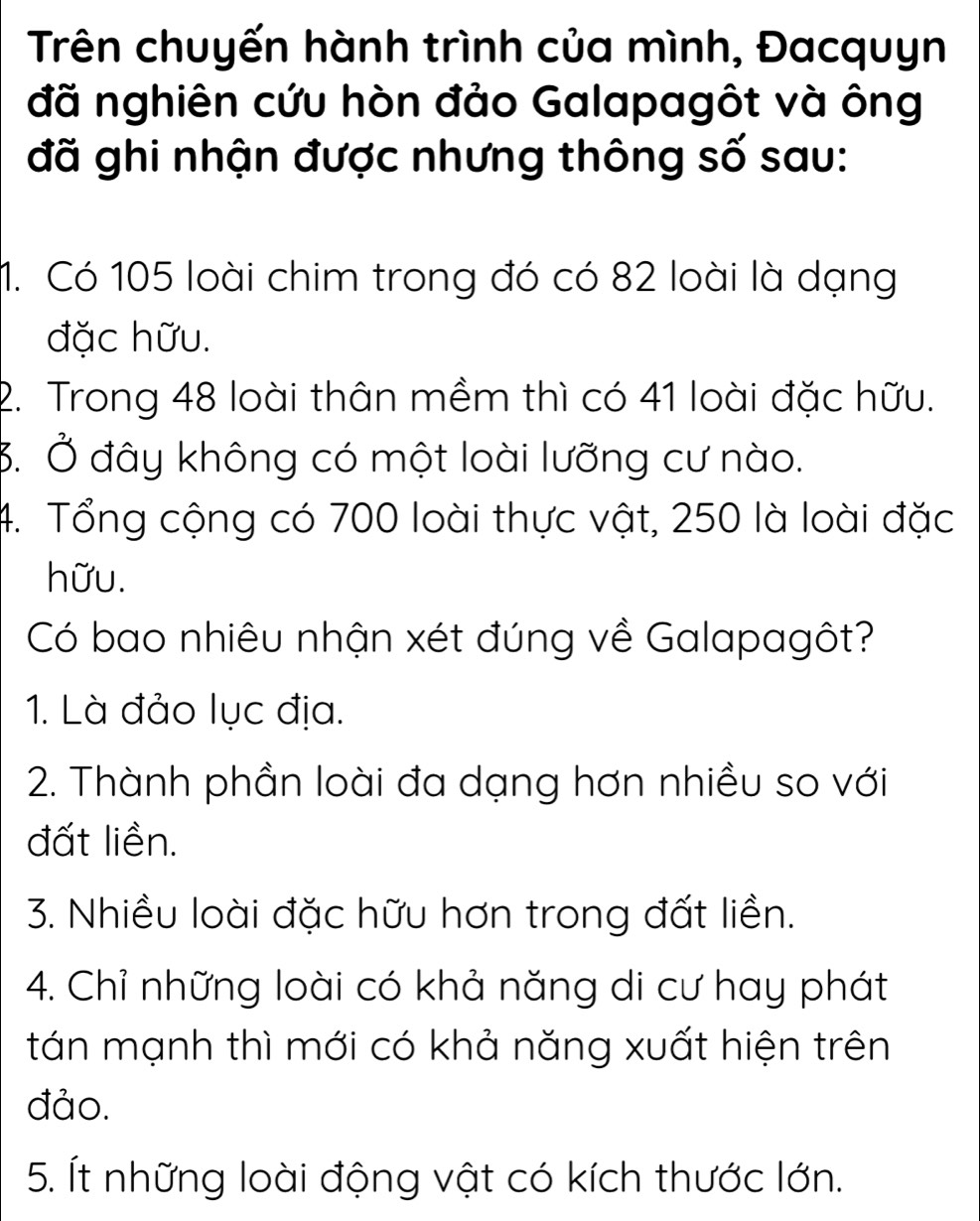 Trên chuyến hành trình của mình, Đacquyn
đã nghiên cứu hòn đảo Galapagôt và ông
đã ghi nhận được nhưng thông số sau:
1. Có 105 loài chim trong đó có 82 loài là dạng
đặc hữu.
2. Trong 48 loài thân mềm thì có 41 loài đặc hữu.
3. Ở đây không có một loài lưỡng cư nào.
4. Tổng cộng có 700 loài thực vật, 250 là loài đặc
hữu.
Có bao nhiêu nhận xét đúng về Galapagôt?
1. Là đảo lục địa.
2. Thành phần loài đa dạng hơn nhiều so với
đất liền.
3. Nhiều loài đặc hữu hơn trong đất liền.
4. Chỉ những loài có khả năng di cư hay phát
tán mạnh thì mới có khả năng xuất hiện trên
đảo.
5. Ít những loài động vật có kích thước lớn.