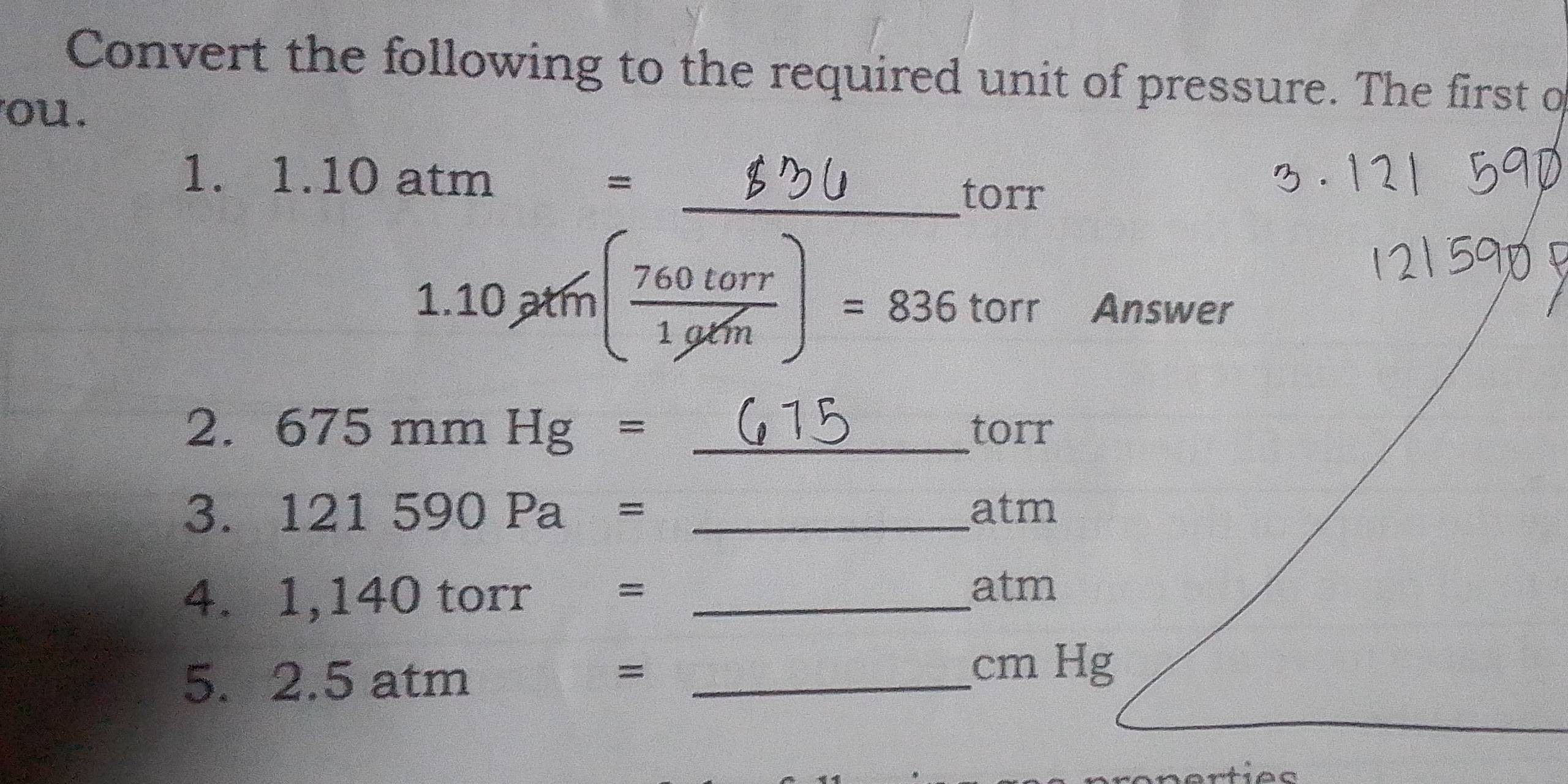 Convert the following to the required unit of pressure. The first o 
ou. 
1. 1. 10 atm =
_torr
1.10chi /m( 760torr/1g/m )=836 torr Answer 
2. 675mmHg= _ torr
3. 121590Pa= _atm 
4. 1,140 torr €=_ 
atm 
5. 2.5 atm _ 
=
cm Hg