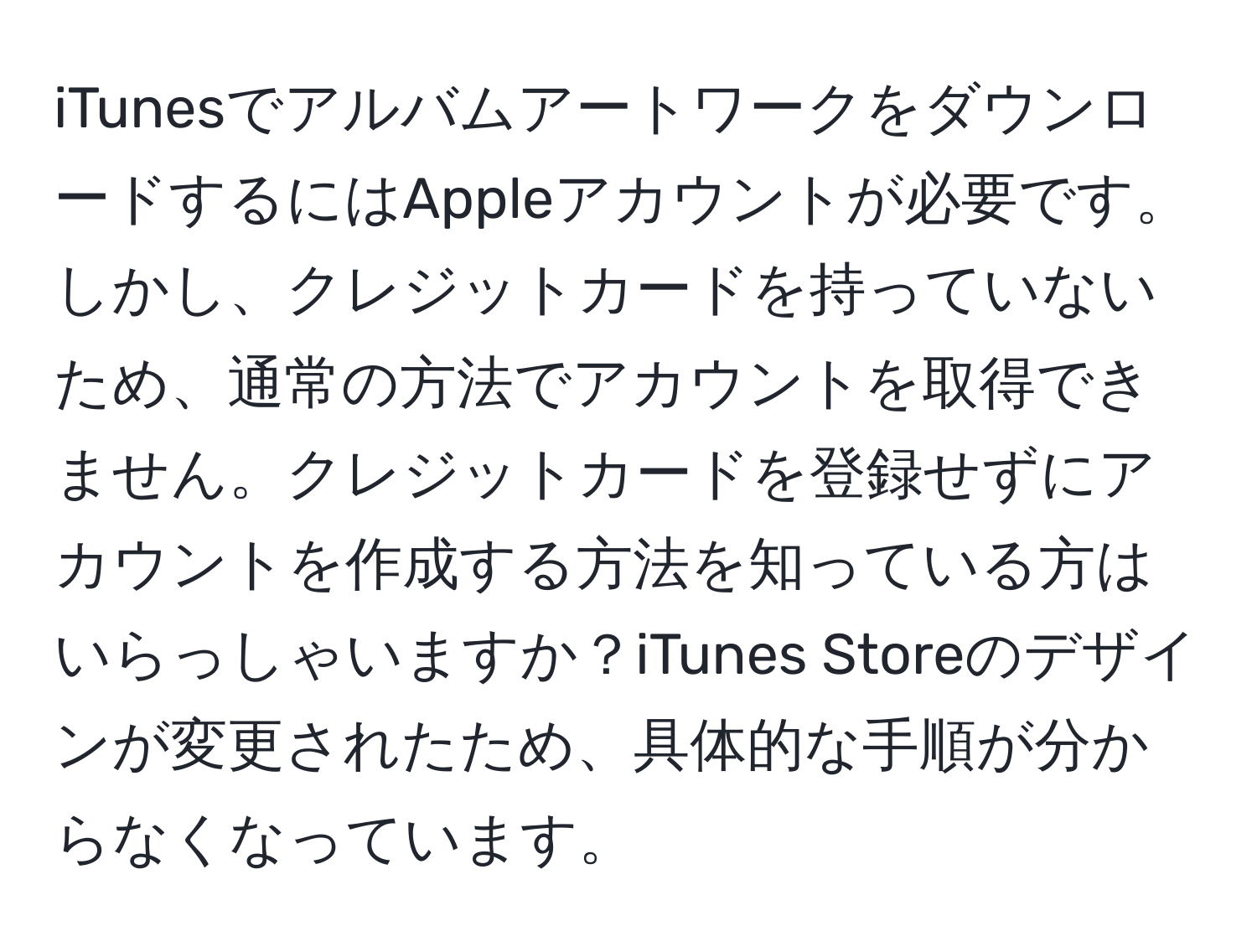 iTunesでアルバムアートワークをダウンロードするにはAppleアカウントが必要です。しかし、クレジットカードを持っていないため、通常の方法でアカウントを取得できません。クレジットカードを登録せずにアカウントを作成する方法を知っている方はいらっしゃいますか？iTunes Storeのデザインが変更されたため、具体的な手順が分からなくなっています。