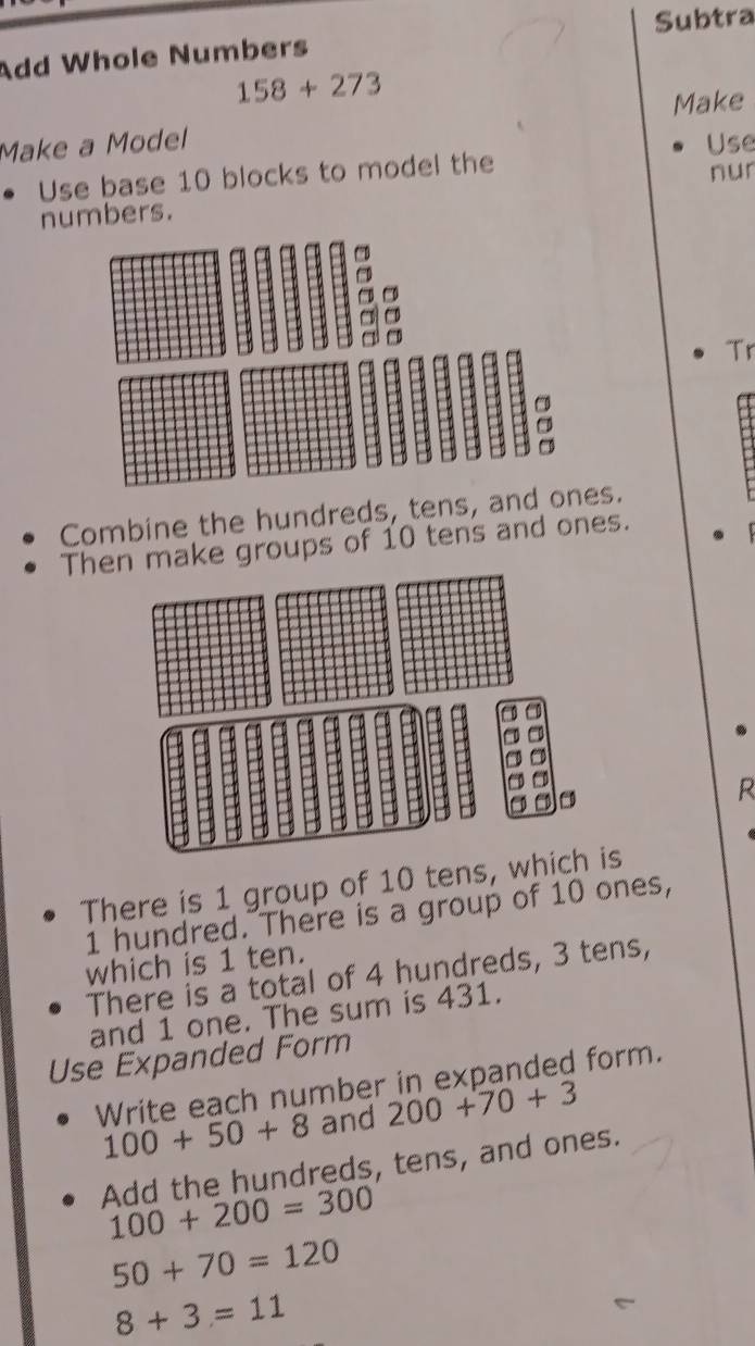 Add Whole Numbers Subtra
158+273
Make 
Make a Model Use 
Use base 10 blocks to model the 
numbers. nur 
Tr 
Combine the hundreds, tens, and ones. 
Then make groups of 10 tens and ones. 
R 
There is 1 group of 10 tens, which is
1 hundred. There is a group of 10 ones, 
which is 1 ten. 
There is a total of 4 hundreds, 3 tens, 
and 1 one. The sum is 431. 
Use Expanded Form 
Write each number in expanded form.
100+50+8 and 200+70+3
Add the hundreds, tens, and ones.
100+200=300
50+70=120
8+3=11