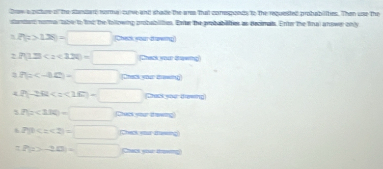 Craw a psture of the standard normal cuve and shade the area that corresponts to the requestad probabilities. Then use the 
stantend noa tabe to find the following probabilities. Enter the probabilities as decimals. Enter the fina) answer only
P(z>1.28)=□ (Chask your drawing) 
2 P(1.23 Chask your thawing 
3 P(z Chass your draving 
4 P(-2.62)=□ )=□ Chask your dawing 
5 P(z<3.14)=□ Chack your dawing
P(0 Cack your drawng 
7 P(z>-2.0)=□ Chast your tawing