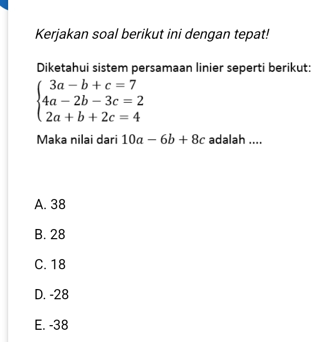 Kerjakan soal berikut ini dengan tepat!
Diketahui sistem persamaan linier seperti berikut:
beginarrayl 3a-b+c=7 4a-2b-3c=2 2a+b+2c=4endarray.
Maka nilai dari 10a-6b+8c adalah ....
A. 38
B. 28
C. 18
D. -28
E. -38