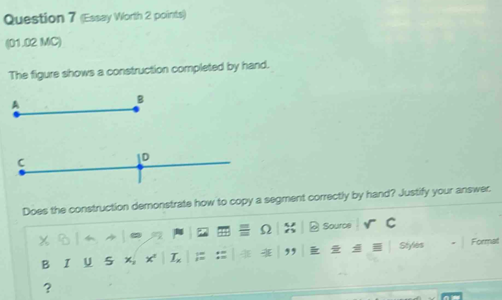 (Essay Worth 2 points) 
(01.02 MC) 
The figure shows a construction completed by hand. 
Does the construction demonstrate how to copy a segment correctly by hand? Justify your answer. 
Source 
B I U S Styles Format 
?