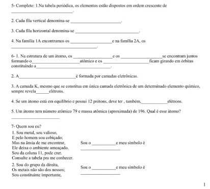 5- Complete: 1.Na tabela periódica, os elementos estão dispostos em ordem crescente de 
_ 
2. Cada fila vertical denomina-se_ i 
3. Cada fila horizontal denomina-se 
_ 
_ 
4. Na familia 1A encontramos os e na família 2A, os 
_ 
6- 1. Na estratura de um âtonso, os é os 
constituindo a formande o __atânsico e os __ficam girando em órbitas se encontram jantos 
_ 
2. A é formada por camadas eletrônicas. 
3. A camada K, mesmo que se constitua em única camada eletrônica de um determinado elemento químico, 
sempre revela_ elétrons . 
_ 
4. Se um átomo está em equilibrio e possui 12 prótons, deve ter , também, elétrons. 
5. Um átomo tem número atômico 79 e massa atômica (aproximada) de 196. Qual é esse átomo? 
_ 
7- Quer sou eu? 
1. Sou metal, sou valioso, 
E pelo homem sou cobiçado; 
_ 
Ele deixa o ambiente arçaçado Mas na ânsia de me encontrar, Sou o_ e meu símbalo é 
Sou da coluna 11, pode crer. 
Consulte a tabela pra me conhecer. 
2. Sou do grupo da direita, Os metais não são dos nossos; Sou o_ e meu símbolo é 
Sou constituinse importante,_ 
1