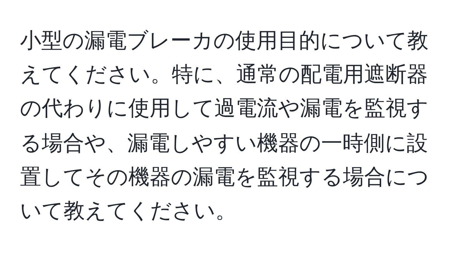 小型の漏電ブレーカの使用目的について教えてください。特に、通常の配電用遮断器の代わりに使用して過電流や漏電を監視する場合や、漏電しやすい機器の一時側に設置してその機器の漏電を監視する場合について教えてください。