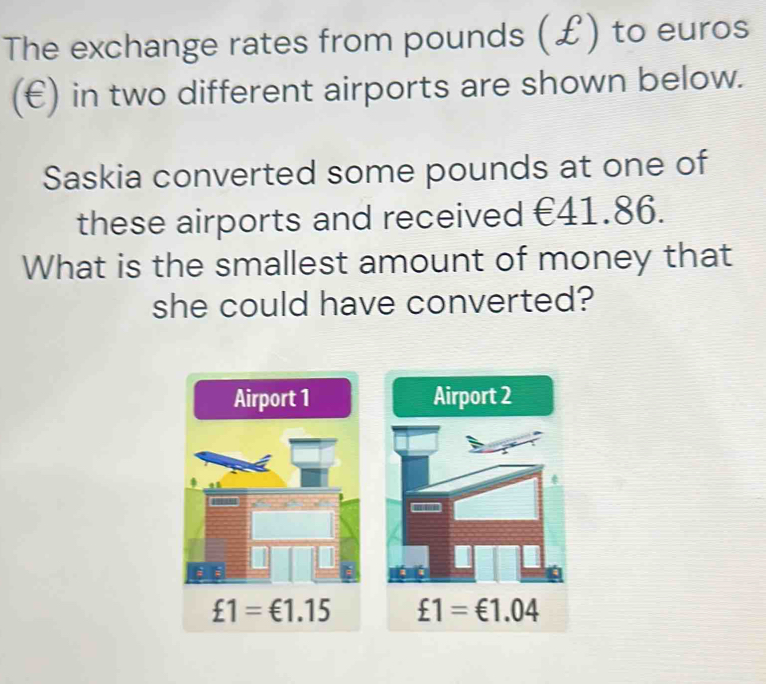 The exchange rates from pounds (£) to euros
(€) in two different airports are shown below.
Saskia converted some pounds at one of
these airports and received €41.86.
What is the smallest amount of money that
she could have converted?
Airport 1 Airport 2
£1=€1.15