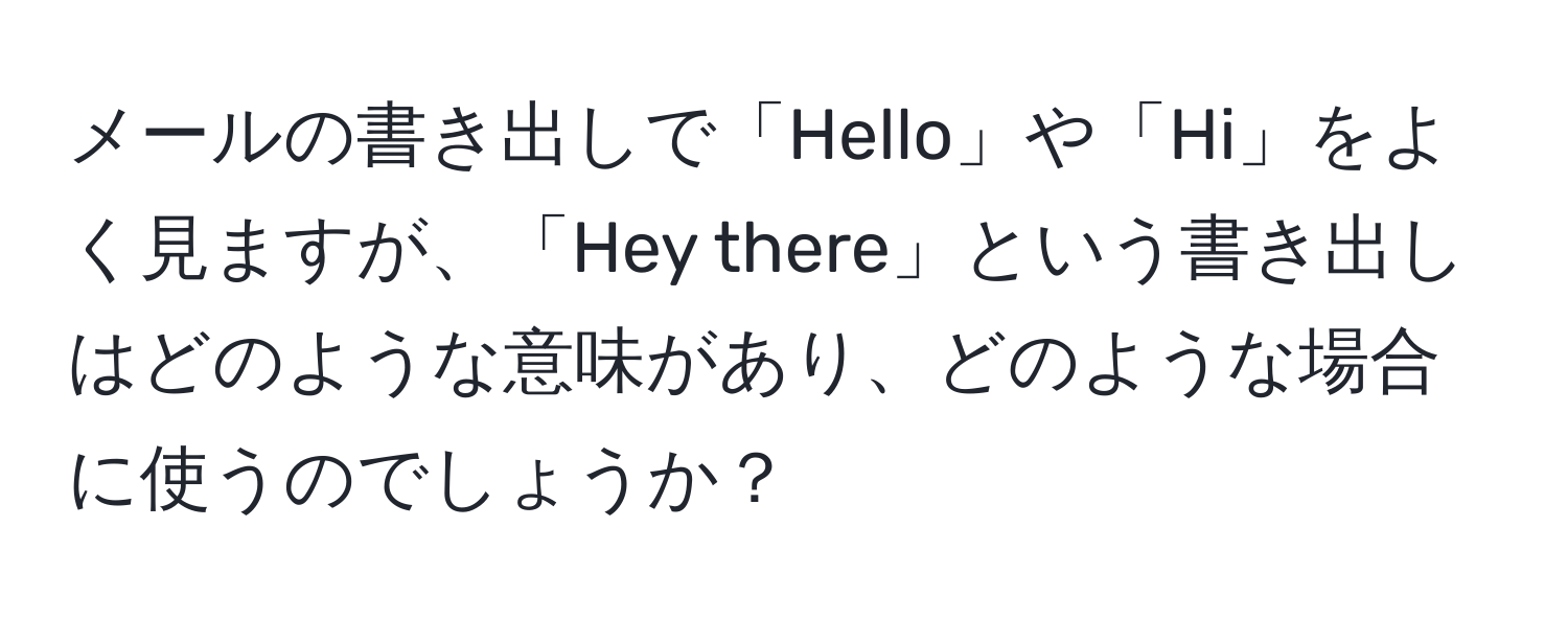 メールの書き出しで「Hello」や「Hi」をよく見ますが、「Hey there」という書き出しはどのような意味があり、どのような場合に使うのでしょうか？