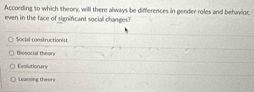 According to which theory, will there always be differences in gender roles and behavior,
even in the face of significant social changes?
Social constructionist
Biosocial theory
Evolutionary
Learning theory