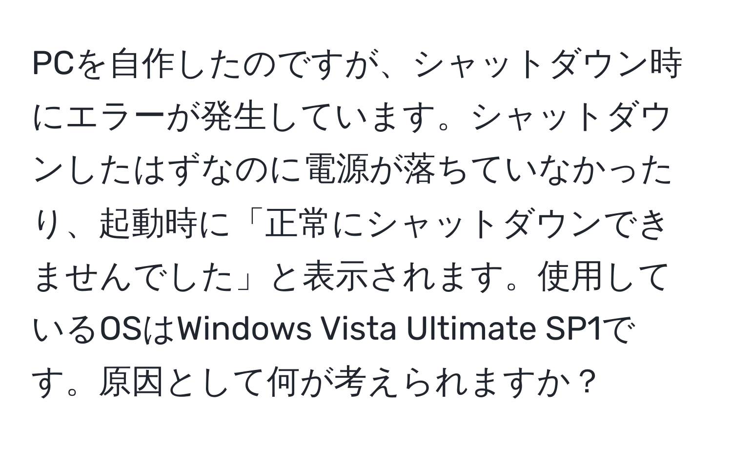 PCを自作したのですが、シャットダウン時にエラーが発生しています。シャットダウンしたはずなのに電源が落ちていなかったり、起動時に「正常にシャットダウンできませんでした」と表示されます。使用しているOSはWindows Vista Ultimate SP1です。原因として何が考えられますか？