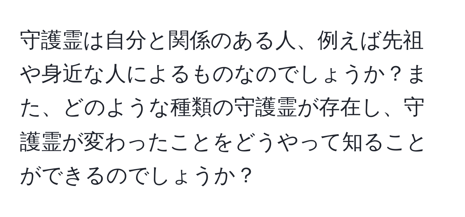 守護霊は自分と関係のある人、例えば先祖や身近な人によるものなのでしょうか？また、どのような種類の守護霊が存在し、守護霊が変わったことをどうやって知ることができるのでしょうか？