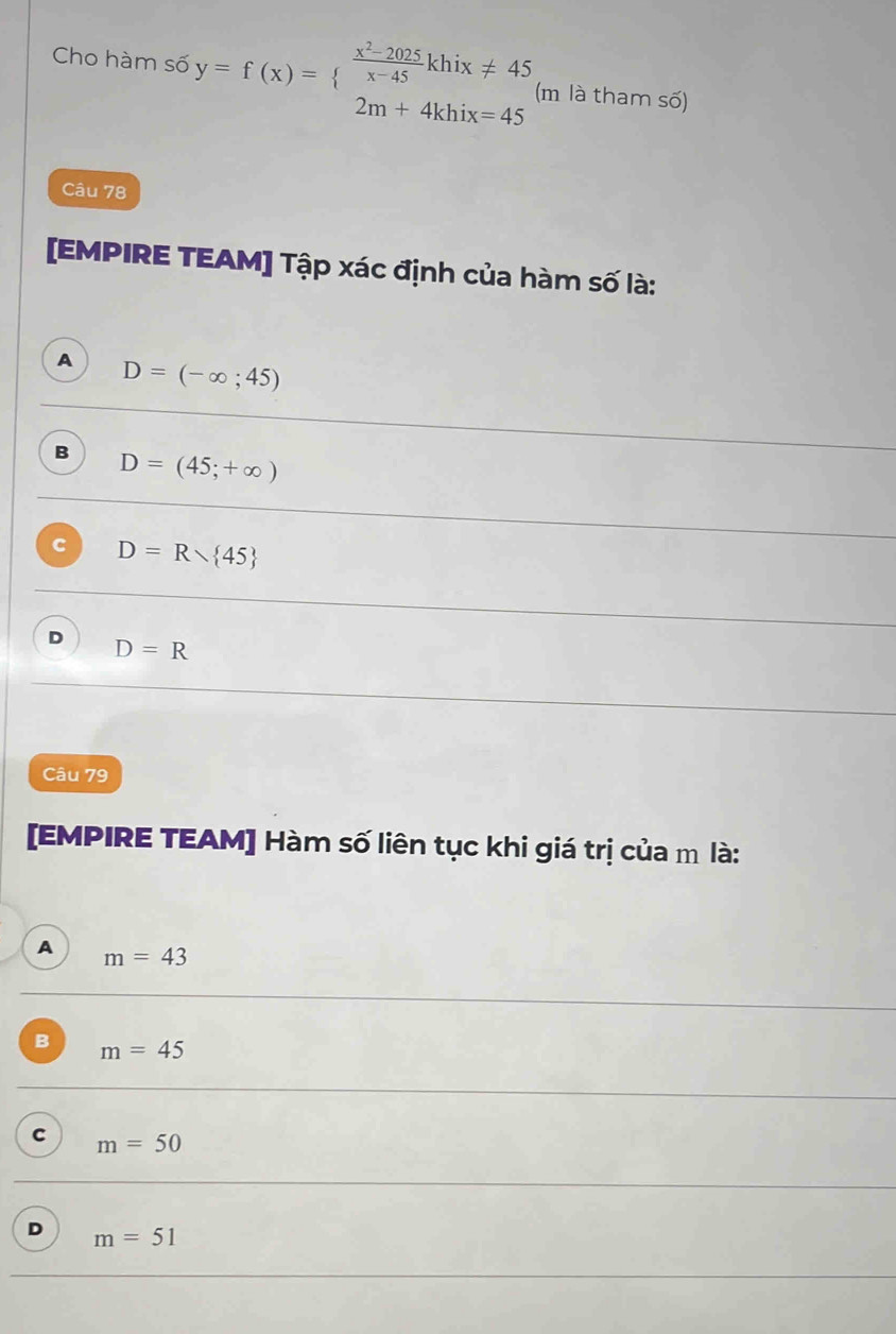 Cho hàm số y=f(x)=beginarrayl  (x^2-2025)/x-45 khix!= 45 2m+4khix=45endarray. (m là tham số)
Câu 78
[EMPIRE TEAM] Tập xác định của hàm số là:
A D=(-∈fty ;45)
B D=(45;+∈fty )
C D=Rvee  45
D D=R
Câu 79
[EMPIRE TEAM] Hàm số liên tục khi giá trị của m là:
A m=43
B m=45
C m=50
D m=51