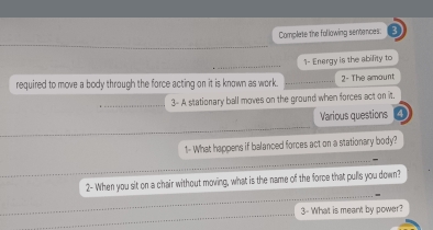 Complete the following sentences: 
1- Energy is the ability to 
required to move a body through the force acting on it is known as work. 2- The amount 
3- A stationary ball moves on the ground when forces act on it. 
Various questions 
1- What happens if balanced forces act on a stationary body? 
2- When you sit on a chair without moving, what is the name of the force that pulls you down? 
3- What is meant by power?