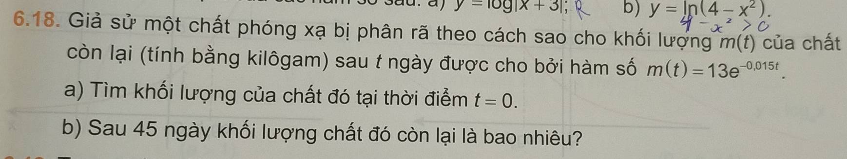 y=log |x+3|
b) y=ln (4-x^2). 
6.18. Giả sử một chất phóng xạ bị phân rã theo cách sao cho khối lượng m(t) của chất 
còn lại (tính bằng kilôgam) sau t ngày được cho bởi hàm số m(t)=13e^(-0,015t). 
a) Tìm khối lượng của chất đó tại thời điểm t=0. 
b) Sau 45 ngày khối lượng chất đó còn lại là bao nhiêu?