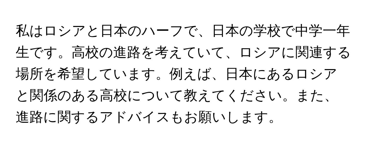 私はロシアと日本のハーフで、日本の学校で中学一年生です。高校の進路を考えていて、ロシアに関連する場所を希望しています。例えば、日本にあるロシアと関係のある高校について教えてください。また、進路に関するアドバイスもお願いします。