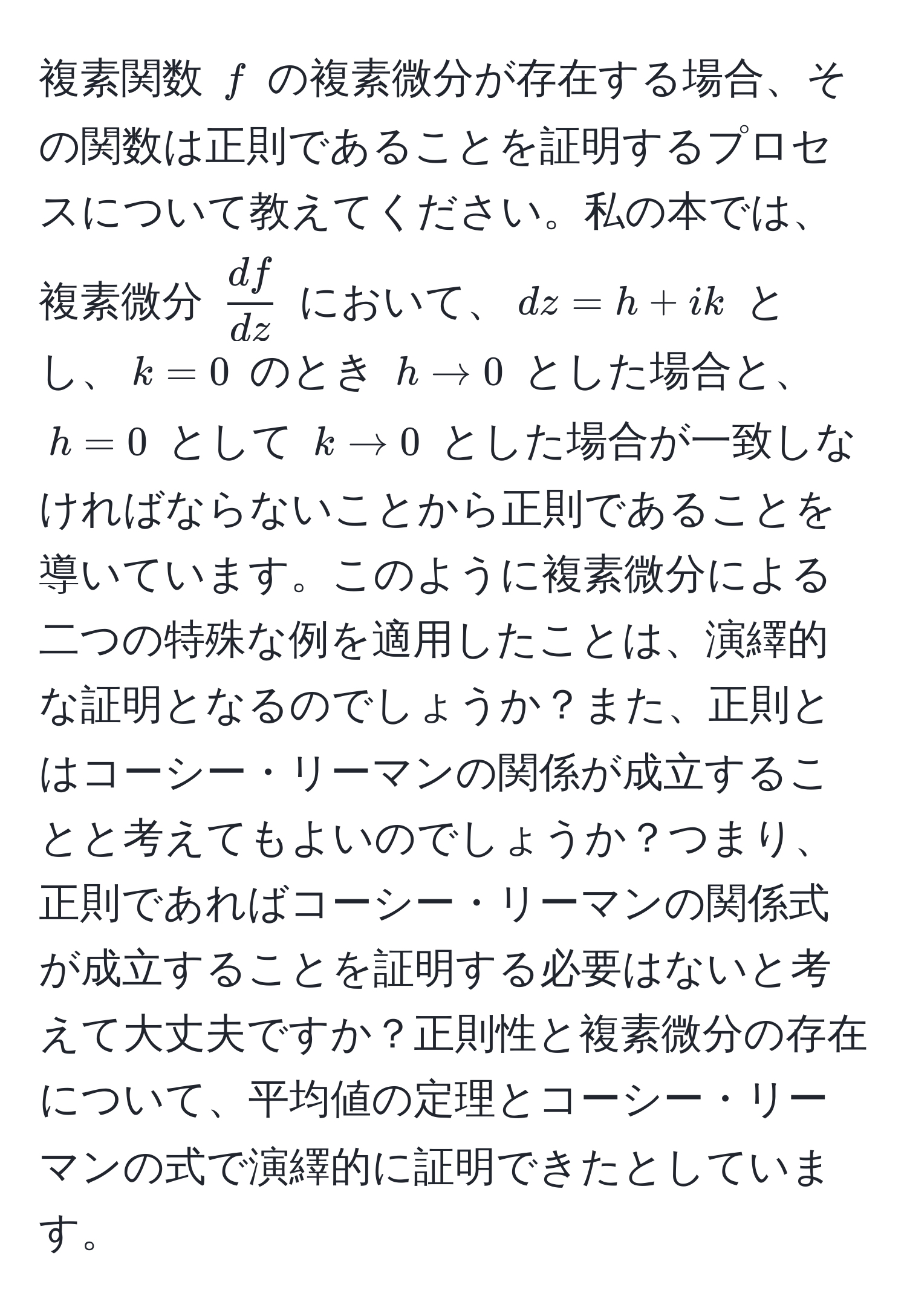 複素関数 $f$ の複素微分が存在する場合、その関数は正則であることを証明するプロセスについて教えてください。私の本では、複素微分 $ df/dz $ において、$dz = h + ik$ とし、$k=0$ のとき $h to 0$ とした場合と、$h=0$ として $k to 0$ とした場合が一致しなければならないことから正則であることを導いています。このように複素微分による二つの特殊な例を適用したことは、演繹的な証明となるのでしょうか？また、正則とはコーシー・リーマンの関係が成立することと考えてもよいのでしょうか？つまり、正則であればコーシー・リーマンの関係式が成立することを証明する必要はないと考えて大丈夫ですか？正則性と複素微分の存在について、平均値の定理とコーシー・リーマンの式で演繹的に証明できたとしています。