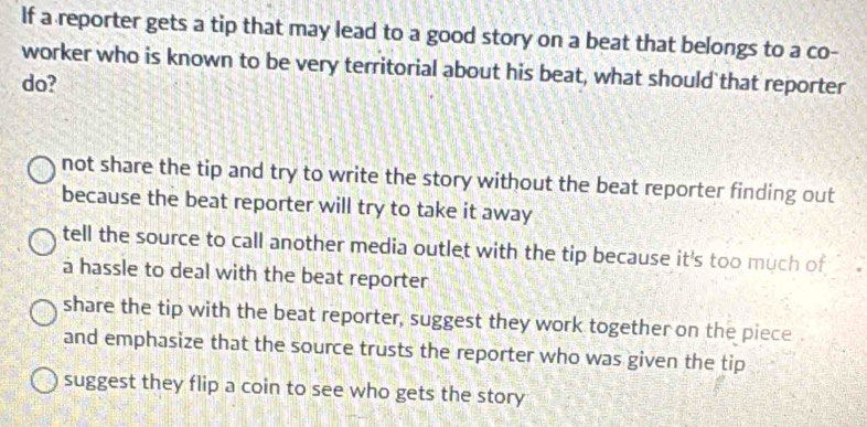 If a reporter gets a tip that may lead to a good story on a beat that belongs to a co-
worker who is known to be very territorial about his beat, what should that reporter
do?
not share the tip and try to write the story without the beat reporter finding out
because the beat reporter will try to take it away
tell the source to call another media outlet with the tip because it's too much of
a hassle to deal with the beat reporter
share the tip with the beat reporter, suggest they work together on the piece
and emphasize that the source trusts the reporter who was given the tip
suggest they flip a coin to see who gets the story