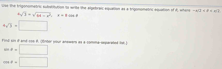 Use the trigonometric substitution to write the algebraic equation as a trigonometric equation of θ, where -π /2 .
4sqrt(3)=sqrt(64-x^2), x=8cos θ
4sqrt(3)=□
Find sin θ and cos θ. (Enter your answers as a comma-separated list.)
sin θ =□
cos θ =□