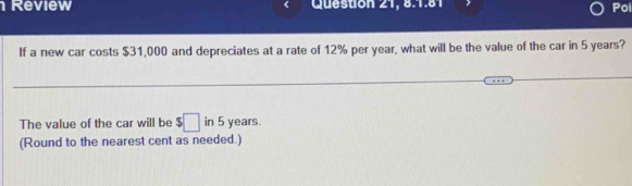 Review Queston 21, 8.1.81 Poi 
If a new car costs $31,000 and depreciates at a rate of 12% per year, what will be the value of the car in 5 years? 
The value of the car will be $□ in 5 years. 
(Round to the nearest cent as needed.)