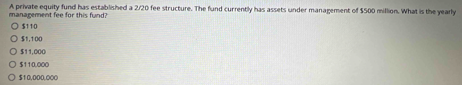 A private equity fund has established a 2/20 fee structure. The fund currently has assets under management of $500 million. What is the yearly
management fee for this fund?
$110
$1,100
$11,000
$110,000
$10,000,000