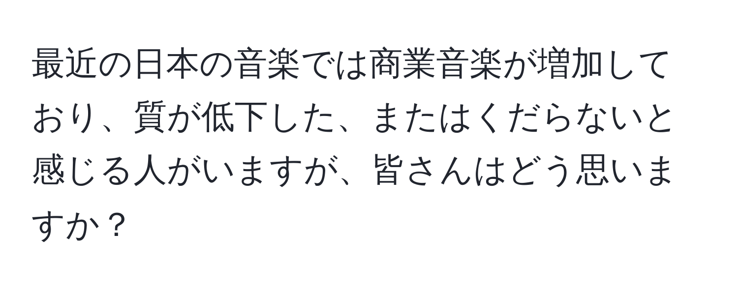 最近の日本の音楽では商業音楽が増加しており、質が低下した、またはくだらないと感じる人がいますが、皆さんはどう思いますか？