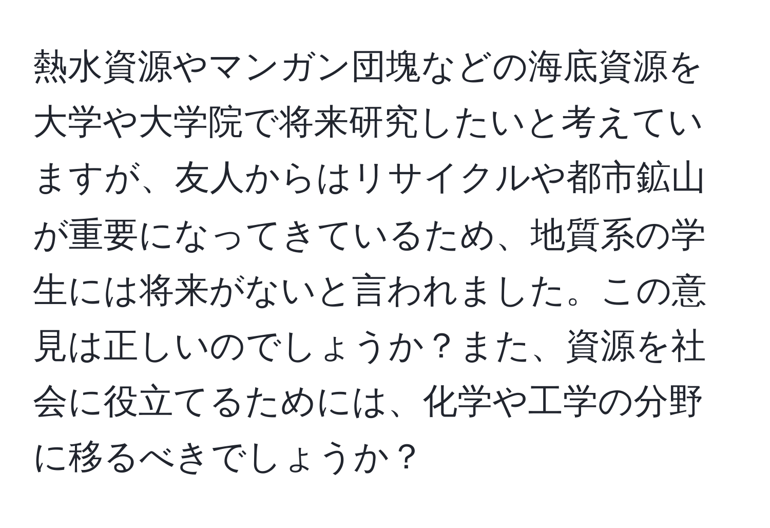 熱水資源やマンガン団塊などの海底資源を大学や大学院で将来研究したいと考えていますが、友人からはリサイクルや都市鉱山が重要になってきているため、地質系の学生には将来がないと言われました。この意見は正しいのでしょうか？また、資源を社会に役立てるためには、化学や工学の分野に移るべきでしょうか？