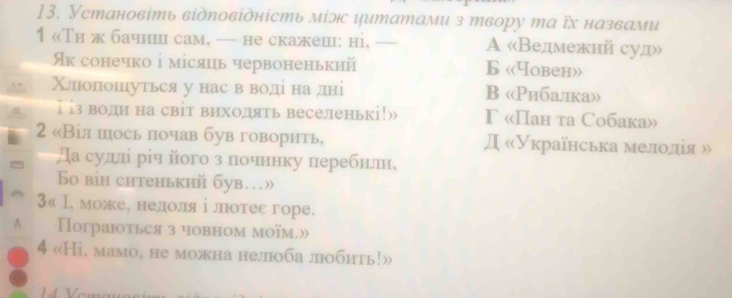 Установіть відπовідність міэ цитатами з твору та їх назвами
1 «Ти ж бачишн сам, — не скажеш: ні, _A «Ведмежий суд»
Як сонечко ⅰ місяць червоненький Б «Yobеh»
Χлπιоπошуться унас в воді надні B «Рибалка»
I із води на світ виходять веселенькі!» Γ «Пан та Cобакa»
2 «Віл шось πочав був говорить, Д «Українська мелоοедίя »
а судлί рίч його з πочинку перебнли,
So вiн ситенький був…»
३« Ι, можее недίοолίяαⅰ лнюотес горе.
A Пограються з човном моїм.»
4 «Hi, мамо, не можна нелоба лобить!»
14 Vemo