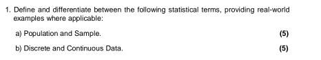 Define and differentiate between the following statistical terms, providing real-world 
examples where applicable: 
a) Population and Sample. (5) 
b) Discrete and Continuous Data. (5)