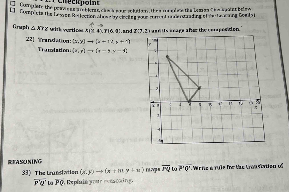 Checkpoint 
Complete the previous problems, check your solutions, then complete the Lesson Checkpoint below. 
Complete the Lesson Reflection above by circling your current understanding of the Learning Goal(s). 
Graph △ XYZ with vertices X(2,4), Y(6,0) , and Z(7,2) and its image after the composition. 
22) Translation: (x,y)to (x+12,y+4)
Translation: (x,y)to (x-5,y-9)
REASONING 
33) The translation (x,y)to (x+m,y+n) maps overline PQ to overline P'Q'.. Write a rule for the translation of
overline P'Q' to overline PQ. Explain your reasoning.